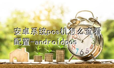 安卓系统pos机怎么查看配置-android pos